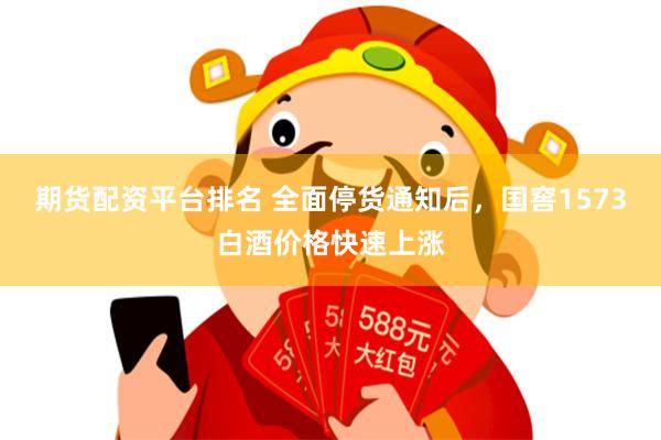 期货配资平台排名 全面停货通知后，国窖1573白酒价格快速上涨