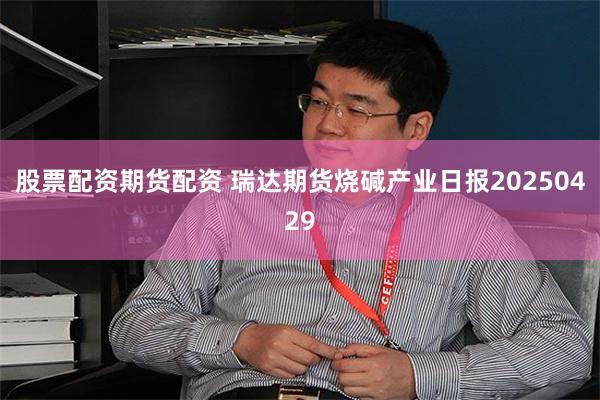 股票配资期货配资 瑞达期货烧碱产业日报20250429