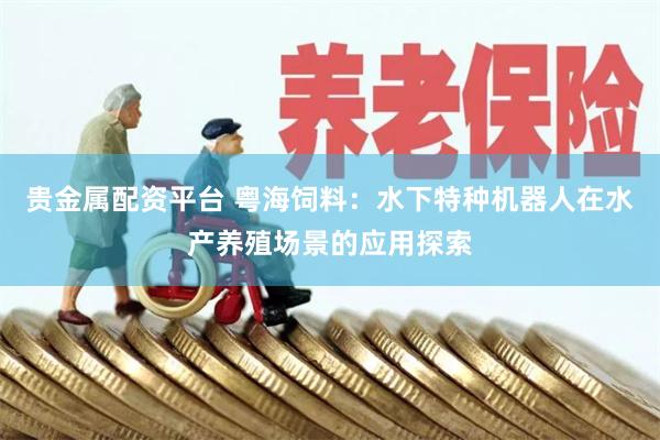 贵金属配资平台 粤海饲料：水下特种机器人在水产养殖场景的应用探索