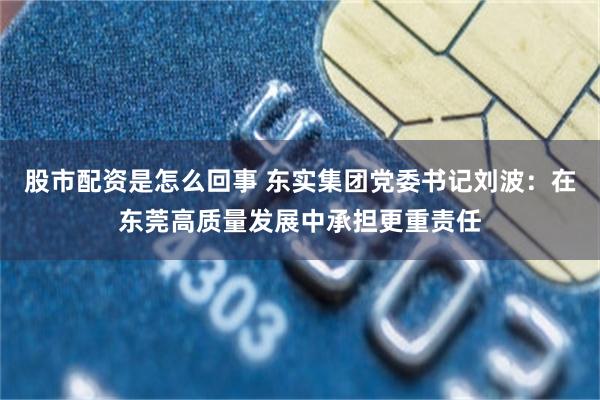 股市配资是怎么回事 东实集团党委书记刘波：在东莞高质量发展中承担更重责任