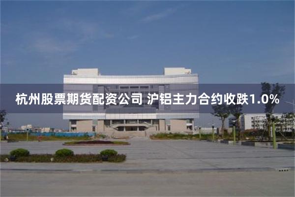 杭州股票期货配资公司 沪铝主力合约收跌1.0%