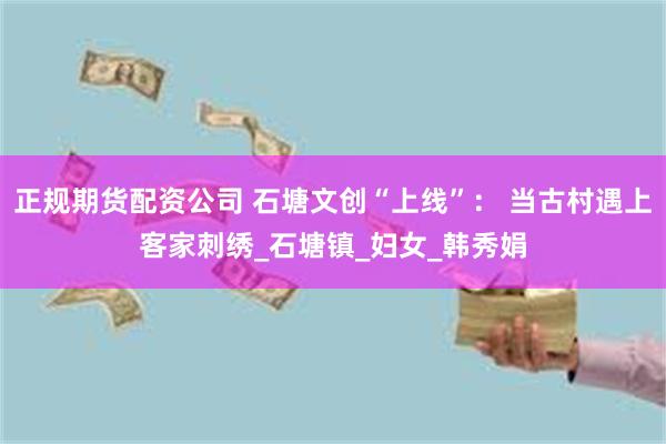 正规期货配资公司 石塘文创“上线”： 当古村遇上客家刺绣_石塘镇_妇女_韩秀娟
