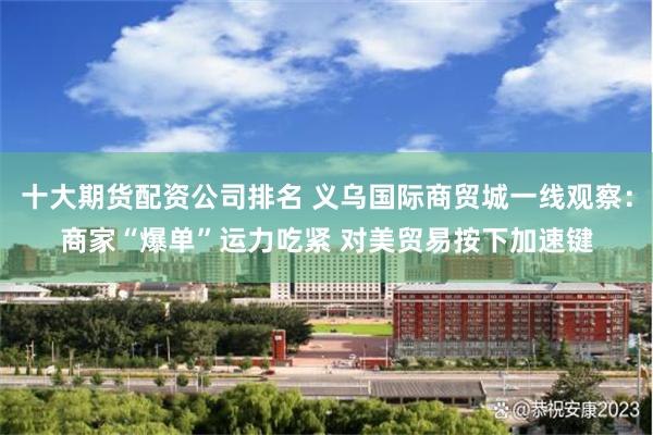 十大期货配资公司排名 义乌国际商贸城一线观察：商家“爆单”运力吃紧 对美贸易按下加速键