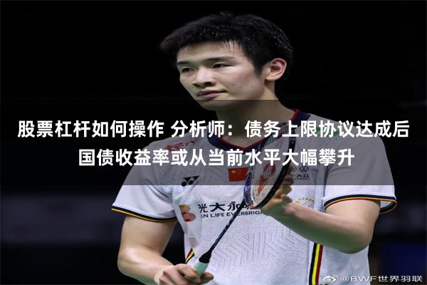 股票杠杆如何操作 分析师：债务上限协议达成后 国债收益率或从当前水平大幅攀升