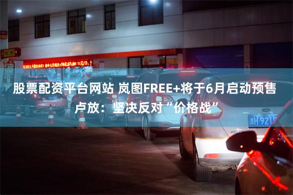 股票配资平台网站 岚图FREE+将于6月启动预售 卢放：坚决反对“价格战”