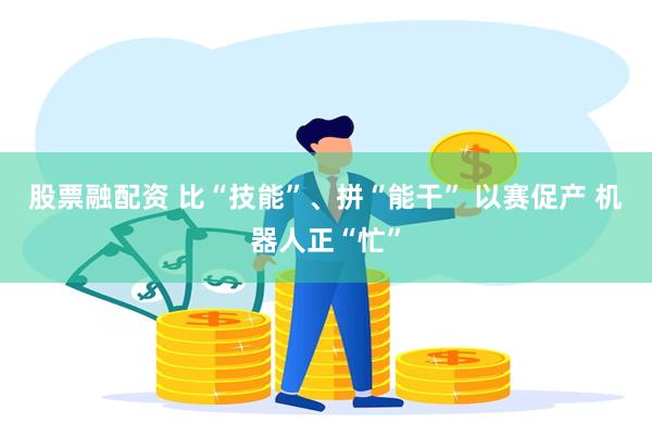 股票融配资 比“技能”、拼“能干” 以赛促产 机器人正“忙”