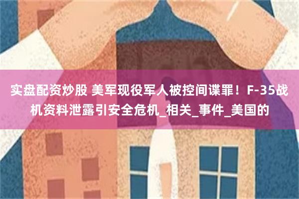 实盘配资炒股 美军现役军人被控间谍罪！F-35战机资料泄露引安全危机_相关_事件_美国的