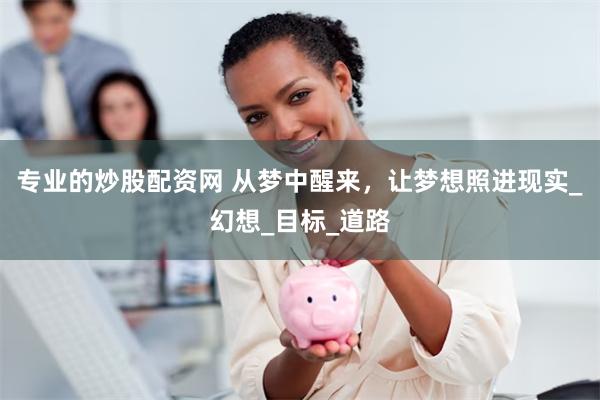 专业的炒股配资网 从梦中醒来，让梦想照进现实_幻想_目标_道路