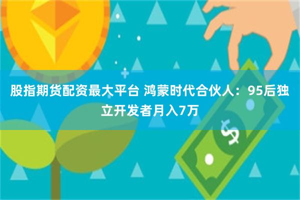 股指期货配资最大平台 鸿蒙时代合伙人：95后独立开发者月入7万