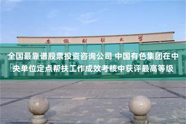 全国最靠谱股票投资咨询公司 中国有色集团在中央单位定点帮扶工作成效考核中获评最高等级