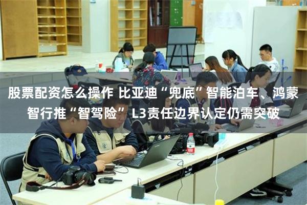 股票配资怎么操作 比亚迪“兜底”智能泊车、鸿蒙智行推“智驾险” L3责任边界认定仍需突破