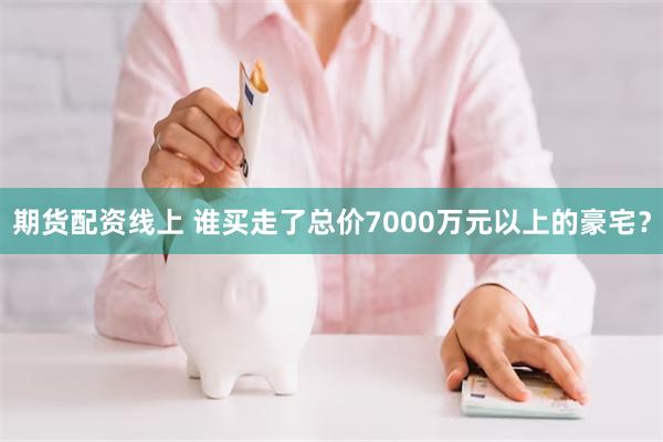 期货配资线上 谁买走了总价7000万元以上的豪宅？