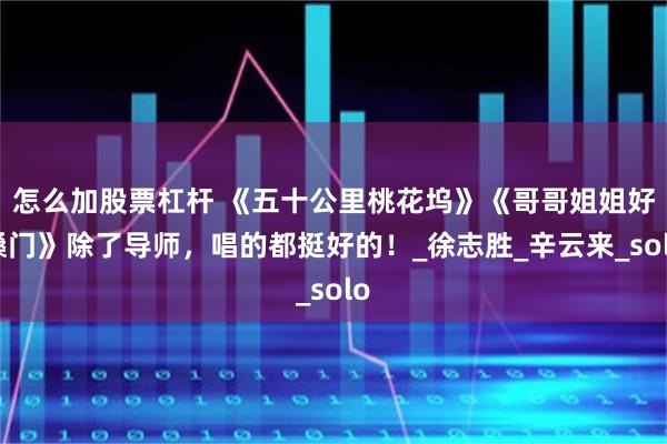 怎么加股票杠杆 《五十公里桃花坞》《哥哥姐姐好嗓门》除了导师，唱的都挺好的！_徐志胜_辛云来_solo