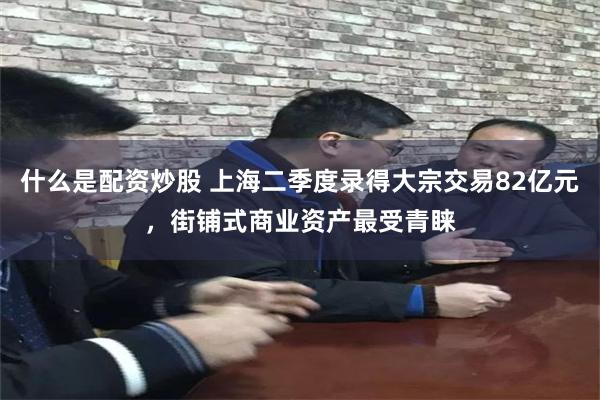 什么是配资炒股 上海二季度录得大宗交易82亿元，街铺式商业资产最受青睐