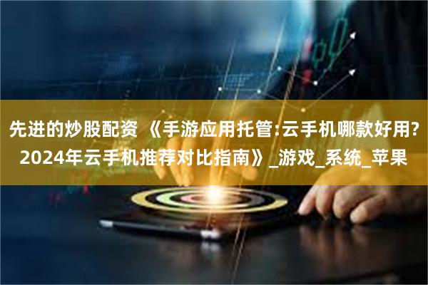 先进的炒股配资 《手游应用托管:云手机哪款好用?2024年云手机推荐对比指南》_游戏_系统_苹果