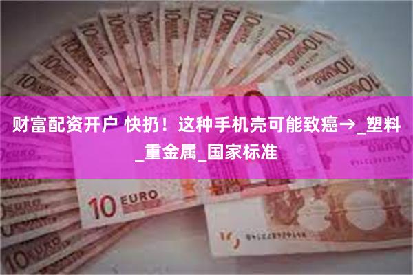 财富配资开户 快扔！这种手机壳可能致癌→_塑料_重金属_国家标准
