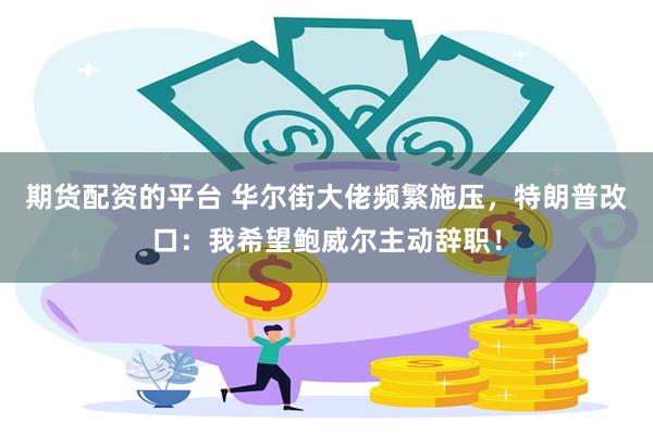 期货配资的平台 华尔街大佬频繁施压，特朗普改口：我希望鲍威尔主动辞职！