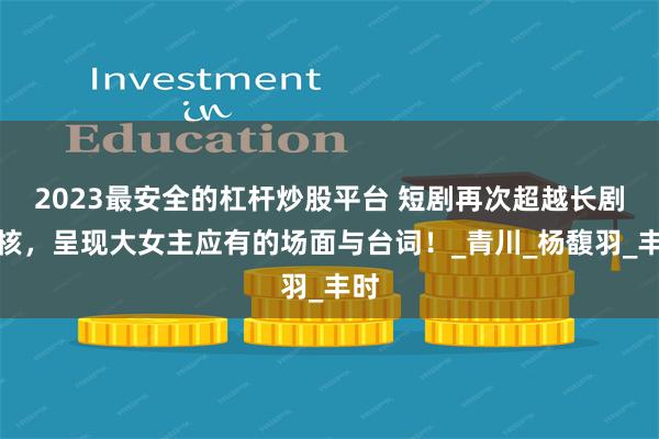 2023最安全的杠杆炒股平台 短剧再次超越长剧内核，呈现大女主应有的场面与台词！_青川_杨馥羽_丰时
