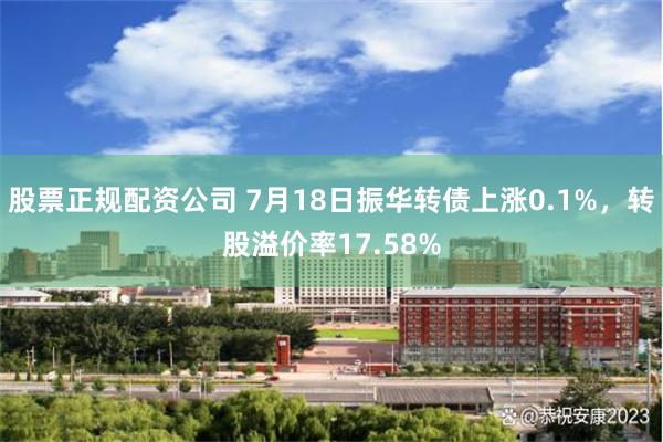股票正规配资公司 7月18日振华转债上涨0.1%，转股溢价率17.58%