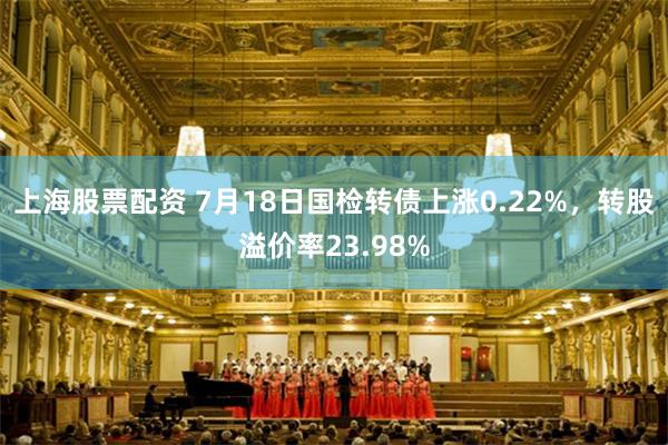 上海股票配资 7月18日国检转债上涨0.22%，转股溢价率23.98%