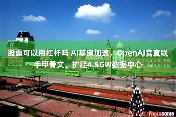 股票可以用杠杆吗 AI基建加速，OpenAI官宣联手甲骨文，扩建4.5GW数据中心