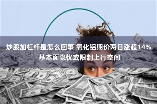 炒股加杠杆是怎么回事 氧化铝期价两日涨超14% 基本面隐忧或限制上行空间