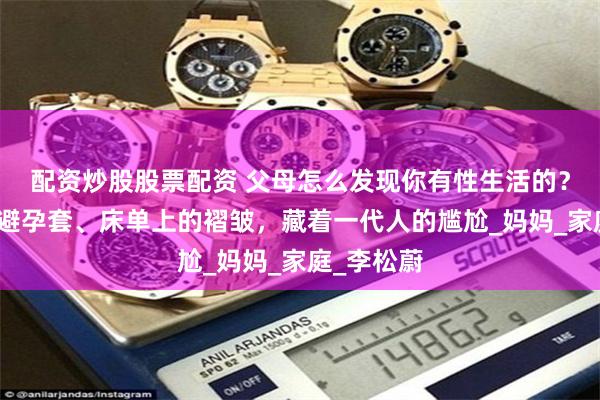 配资炒股股票配资 父母怎么发现你有性生活的？衣柜里的避孕套、床单上的褶皱，藏着一代人的尴尬_妈妈_家庭_李松蔚