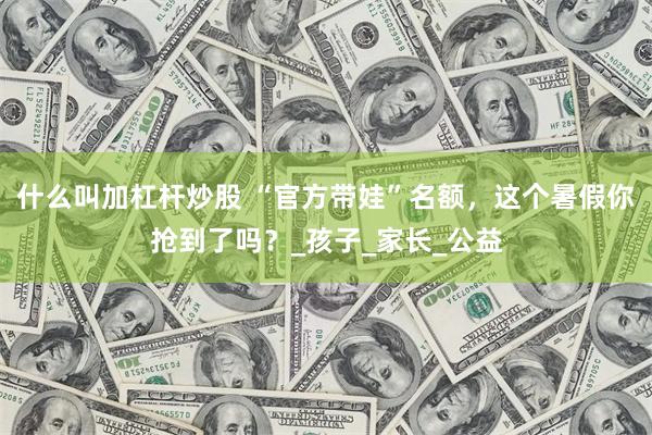 什么叫加杠杆炒股 “官方带娃”名额，这个暑假你抢到了吗？_孩子_家长_公益