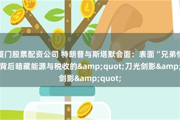 厦门股票配资公司 特朗普与斯塔默会面：表面“兄弟情深”，背后暗藏能源与税收的&quot;刀光剑影&quot;