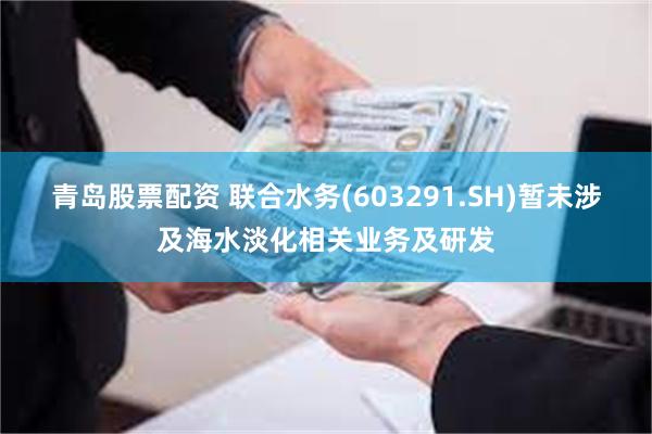 青岛股票配资 联合水务(603291.SH)暂未涉及海水淡化相关业务及研发