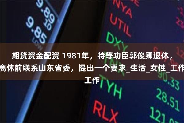 期货资金配资 1981年，特等功臣郭俊卿退休，离休前联系山东省委，提出一个要求_生活_女性_工作
