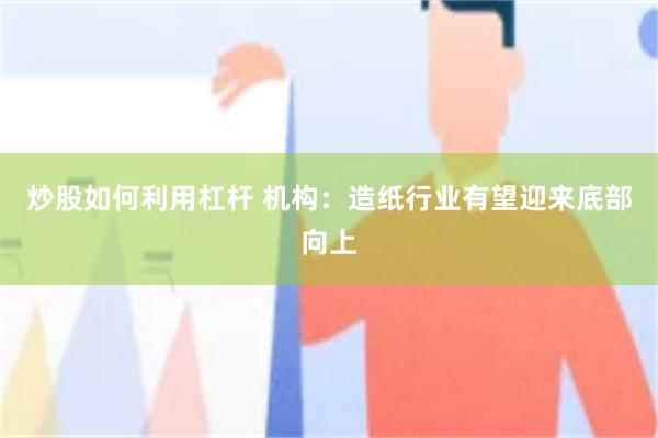 炒股如何利用杠杆 机构：造纸行业有望迎来底部向上