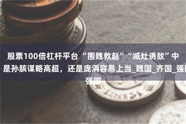 股票100倍杠杆平台 “围魏救赵”“减灶诱敌”中，是孙膑谋略高超，还是庞涓容易上当_魏国_齐国_强国