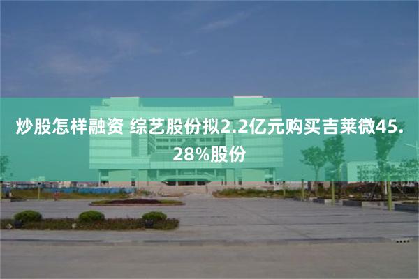 炒股怎样融资 综艺股份拟2.2亿元购买吉莱微45.28%股份