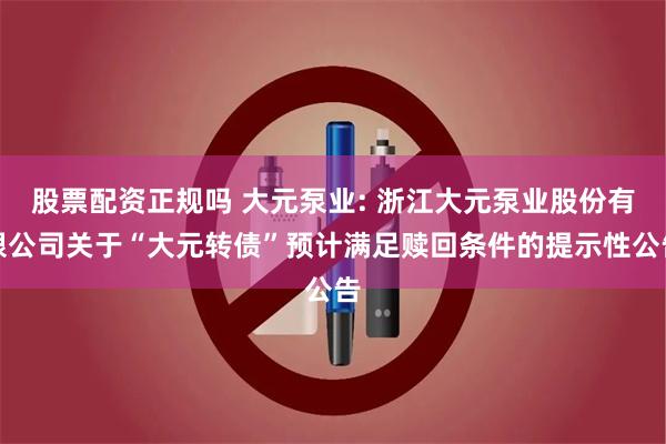 股票配资正规吗 大元泵业: 浙江大元泵业股份有限公司关于“大元转债”预计满足赎回条件的提示性公告