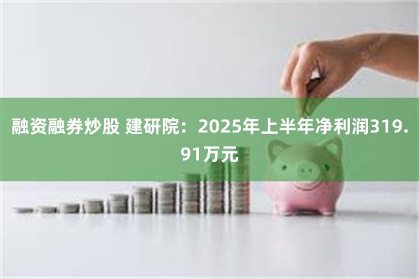 融资融券炒股 建研院：2025年上半年净利润319.91万元