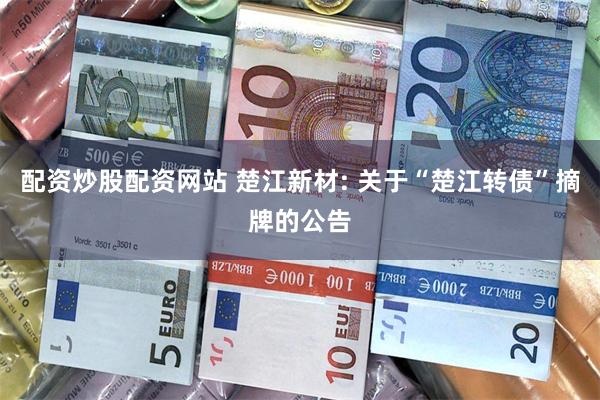 配资炒股配资网站 楚江新材: 关于“楚江转债”摘牌的公告