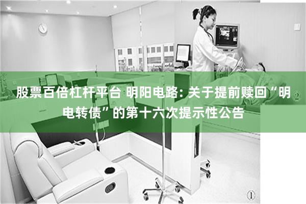 股票百倍杠杆平台 明阳电路: 关于提前赎回“明电转债”的第十六次提示性公告