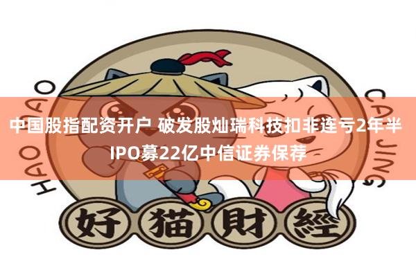 中国股指配资开户 破发股灿瑞科技扣非连亏2年半 IPO募22亿中信证券保荐