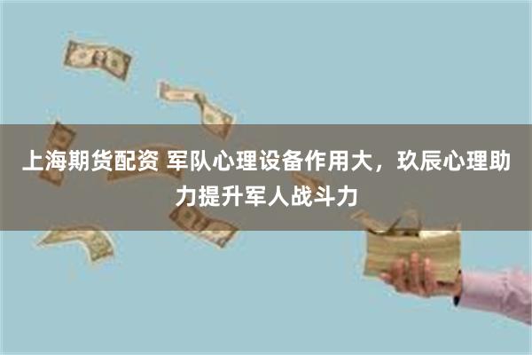 上海期货配资 军队心理设备作用大，玖辰心理助力提升军人战斗力
