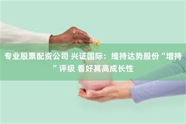 专业股票配资公司 兴证国际：维持达势股份“增持”评级 看好其高成长性