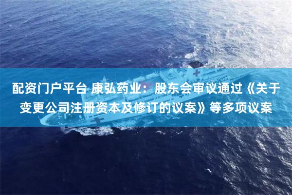 配资门户平台 康弘药业：股东会审议通过《关于变更公司注册资本及修订的议案》等多项议案